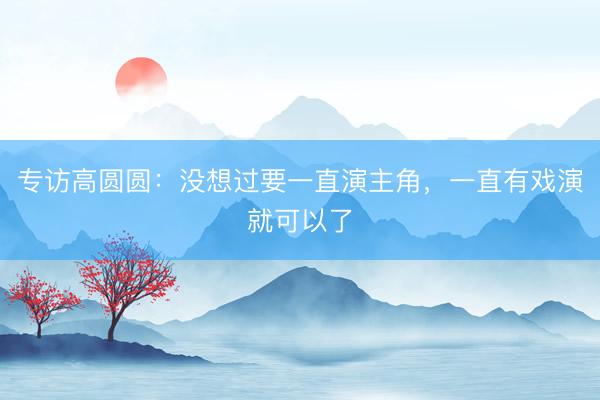 专访高圆圆：没想过要一直演主角，一直有戏演就可以了