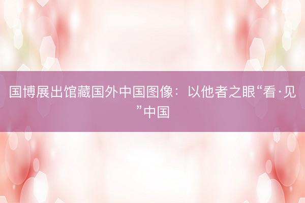 国博展出馆藏国外中国图像：以他者之眼“看·见”中国