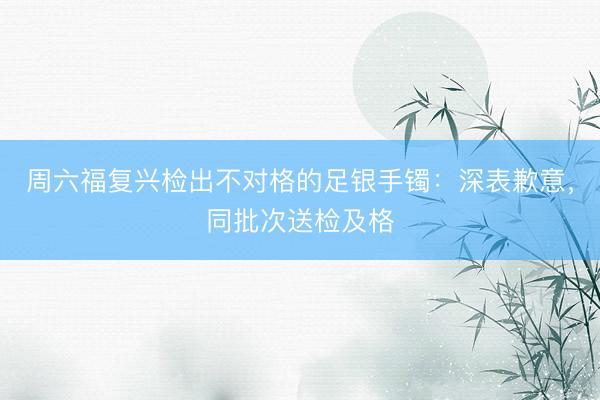 周六福复兴检出不对格的足银手镯:深表歉意,同批次送检及格