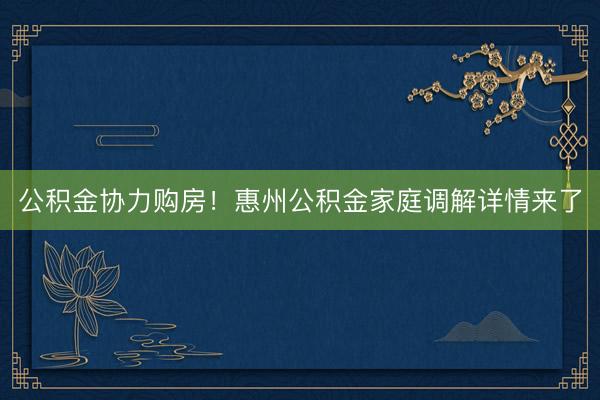 公积金协力购房！惠州公积金家庭调解详情来了