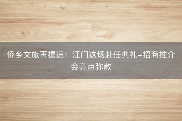 侨乡文旅再提速！江门这场赴任典礼+招商推介会亮点弥散