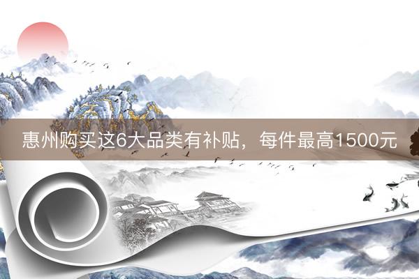 惠州购买这6大品类有补贴，每件最高1500元