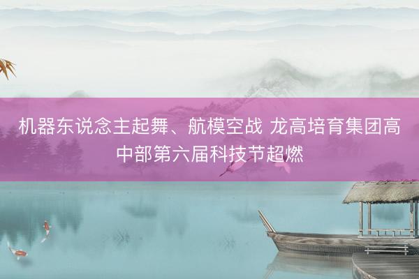 机器东说念主起舞、航模空战 龙高培育集团高中部第六届科技节超燃