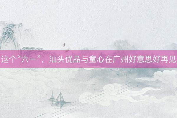 这个“六一”，汕头优品与童心在广州好意思好再见