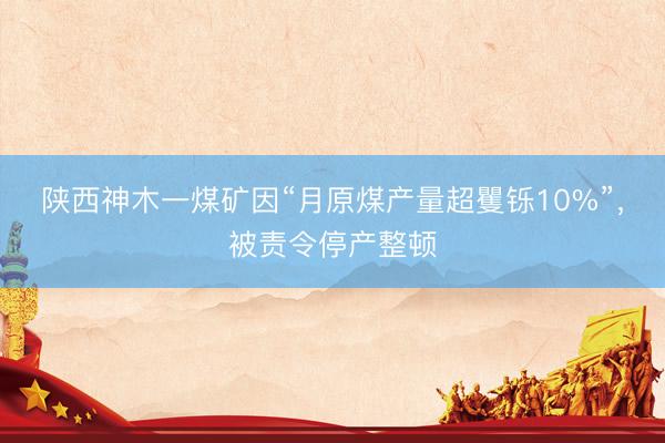 陕西神木一煤矿因“月原煤产量超矍铄10%”，被责令停产整顿