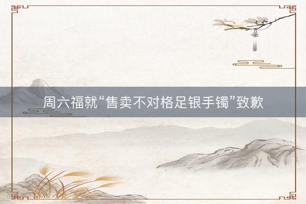周六福就“售卖不对格足银手镯”致歉