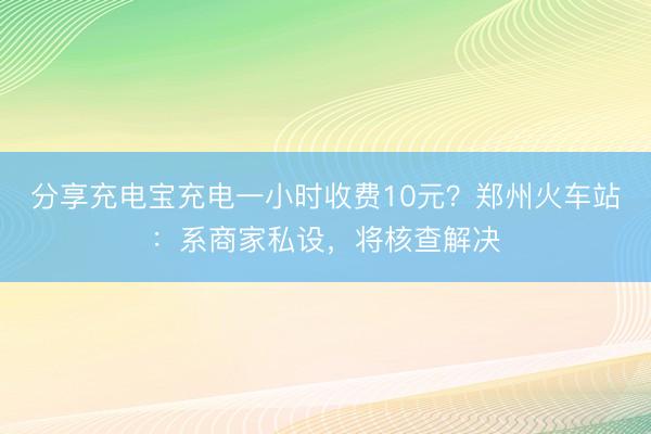 分享充电宝充电一小时收费10元？郑州火车站：系商家私设，将核查解决