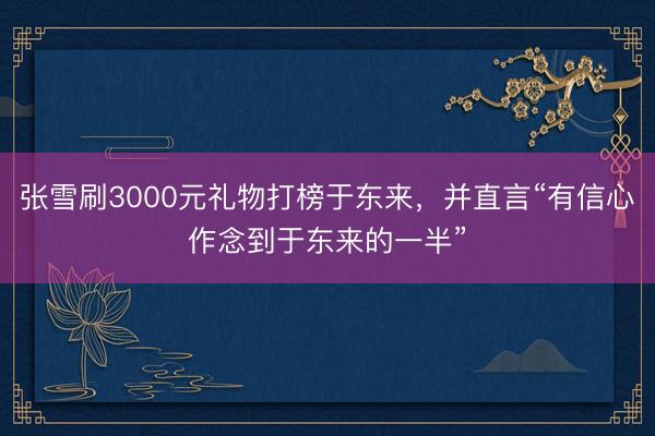 张雪刷3000元礼物打榜于东来，并直言“有信心作念到于东来的一半”