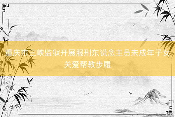 重庆市三峡监狱开展服刑东说念主员未成年子女关爱帮教步履