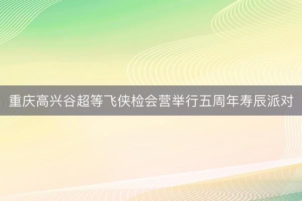 重庆高兴谷超等飞侠检会营举行五周年寿辰派对