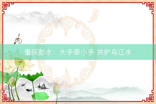 重庆彭水：大手牵小手 共护乌江水