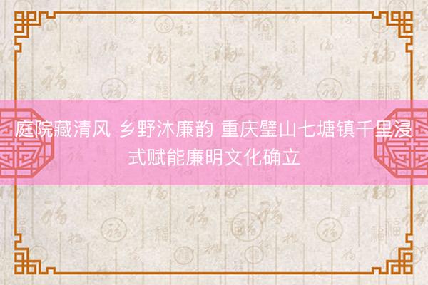 庭院藏清风 乡野沐廉韵 重庆璧山七塘镇千里浸式赋能廉明文化确立