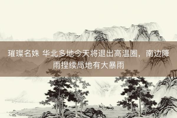 璀璨名姝 华北多地今天将退出高温圈，南边降雨捏续局地有大暴雨