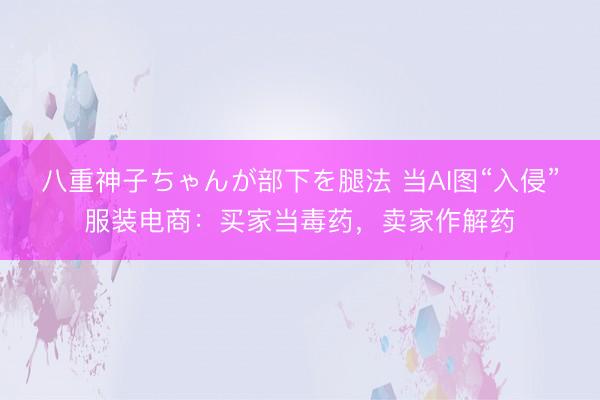 八重神子ちゃんが部下を腿法 当AI图“入侵”服装电商：买家当毒药，卖家作解药