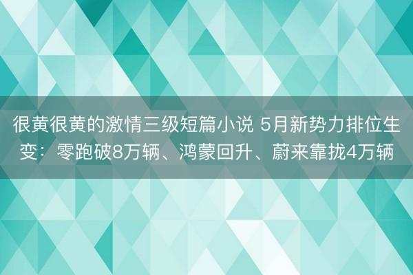 很黄很黄的激情三级短篇小说 5月新势力排位生变：零跑破8万辆、鸿蒙回升、蔚来靠拢4万辆