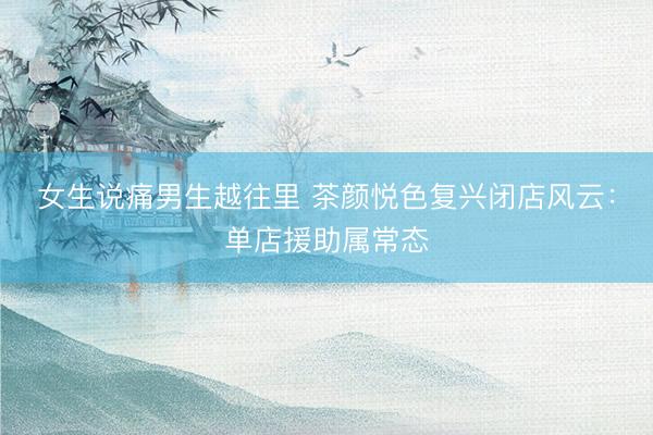 女生说痛男生越往里 茶颜悦色复兴闭店风云：单店援助属常态