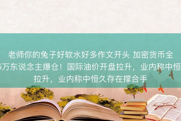 老师你的兔子好软水好多作文开头 加密货币全线暴跌，超25万东说念主爆仓！国际油价开盘拉升，业内称中恒久存在撑合手