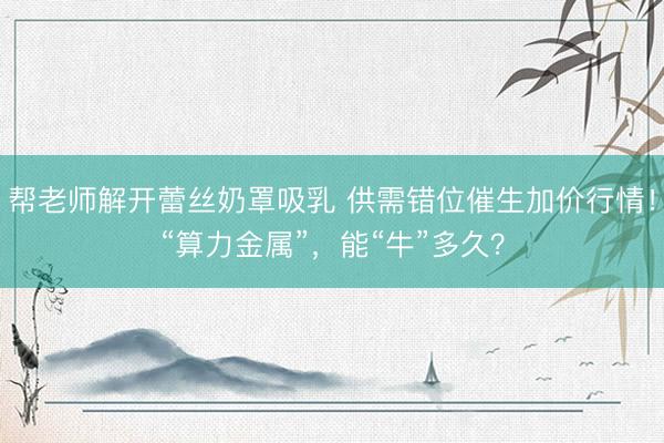 帮老师解开蕾丝奶罩吸乳 供需错位催生加价行情！“算力金属”，能“牛”多久？