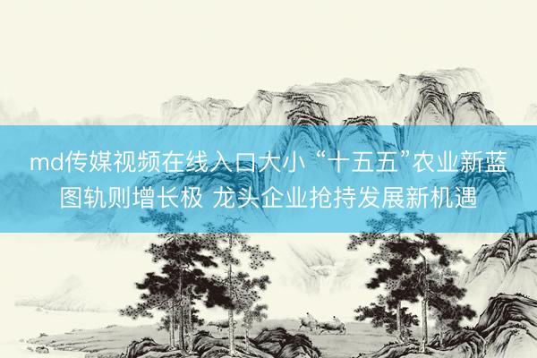 md传媒视频在线入口大小 “十五五”农业新蓝图轨则增长极 龙头企业抢持发展新机遇