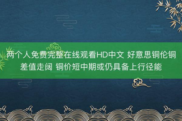 两个人免费完整在线观看HD中文 好意思铜伦铜差值走阔 铜价短中期或仍具备上行径能