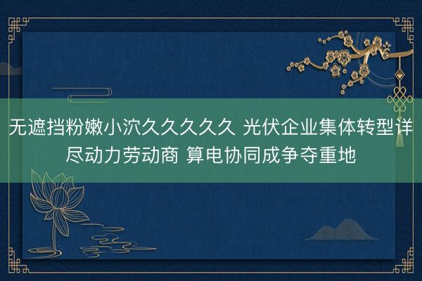 无遮挡粉嫩小泬久久久久久 光伏企业集体转型详尽动力劳动商 算电协同成争夺重地