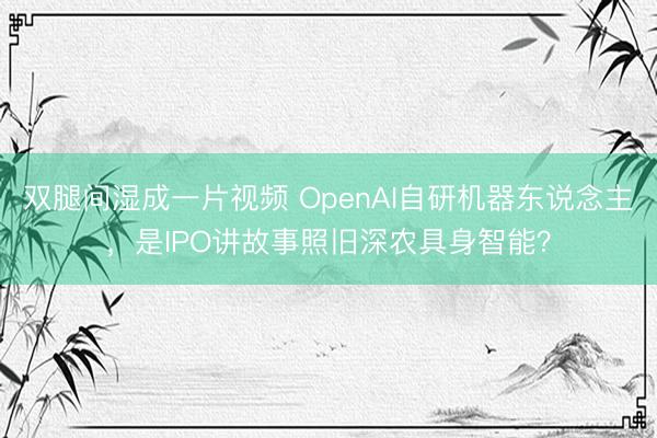 双腿间湿成一片视频 OpenAI自研机器东说念主，是IPO讲故事照旧深农具身智能？