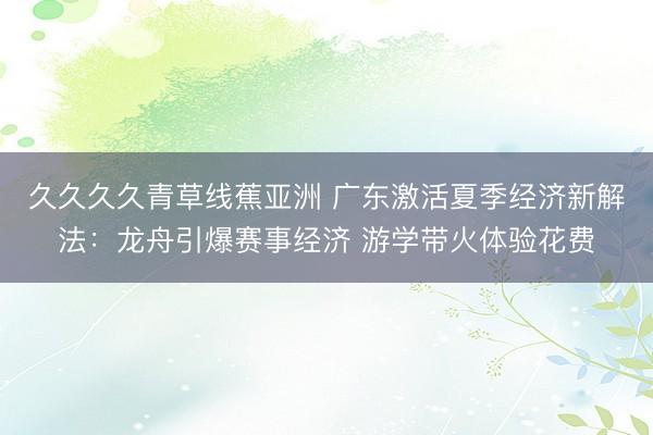 久久久久青草线蕉亚洲 广东激活夏季经济新解法：龙舟引爆赛事经济 游学带火体验花费