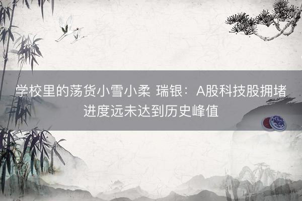 学校里的荡货小雪小柔 瑞银：A股科技股拥堵进度远未达到历史峰值