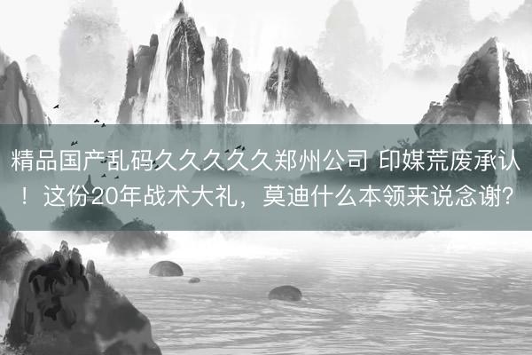 精品国产乱码久久久久久郑州公司 印媒荒废承认！这份20年战术大礼，莫迪什么本领来说念谢？
