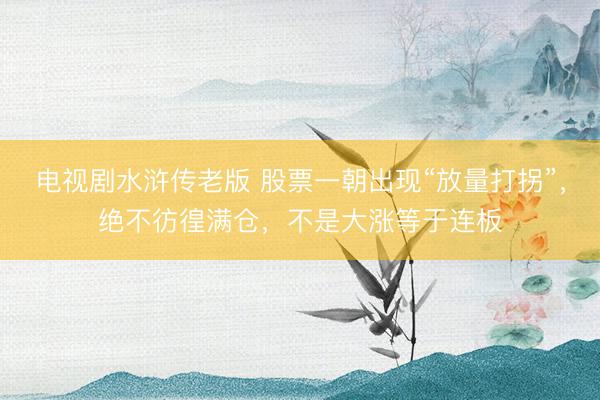 电视剧水浒传老版 股票一朝出现“放量打拐”，绝不彷徨满仓，不是大涨等于连板