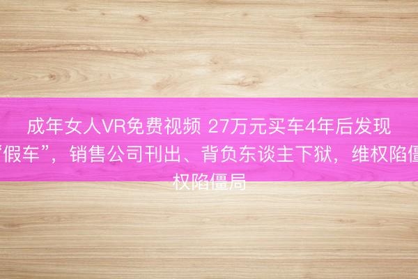 成年女人VR免费视频 27万元买车4年后发现是“假车”，销售公司刊出、背负东谈主下狱，维权陷僵局