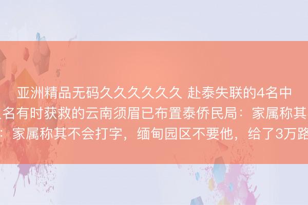 亚洲精品无码久久久久久久 赴泰失联的4名中国公民行将归国，另又名有时获救的云南须眉已布置泰侨民局：家属称其不会打字，缅甸园区不要他，给了3万路费后翻墙兔脱