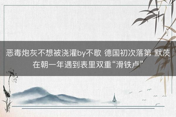恶毒炮灰不想被浇灌by不歇 德国初次落第 默茨在朝一年遇到表里双重“滑铁卢”