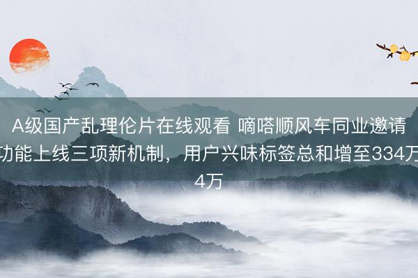 A级国产乱理伦片在线观看 嘀嗒顺风车同业邀请功能上线三项新机制，用户兴味标签总和增至334万