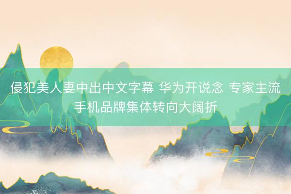 侵犯美人妻中出中文字幕 华为开说念 专家主流手机品牌集体转向大阔折