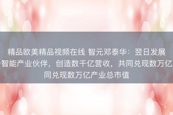 精品欧美精品视频在线 智元邓泰华：翌日发展数百居品身智能产业伙伴，创造数千亿营收，共同兑现数万亿产业总市值