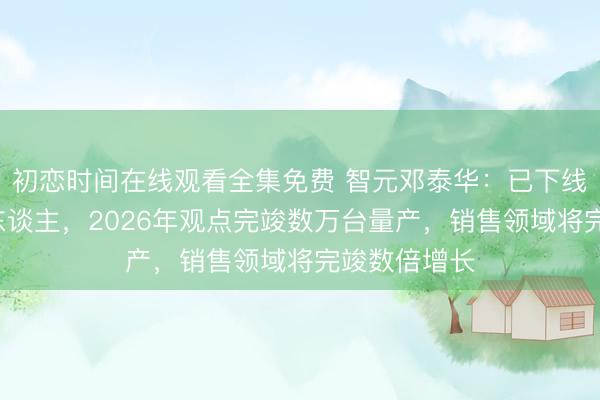 初恋时间在线观看全集免费 智元邓泰华：已下线1万台机器东谈主，2026年观点完竣数万台量产，销售领域将完竣数倍增长