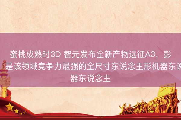 蜜桃成熟时3D 智元发布全新产物远征A3，彭志辉：是该领域竞争力最强的全尺寸东说念主形机器东说念主
