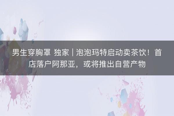 男生穿胸罩 独家 | 泡泡玛特启动卖茶饮！首店落户阿那亚，或将推出自营产物