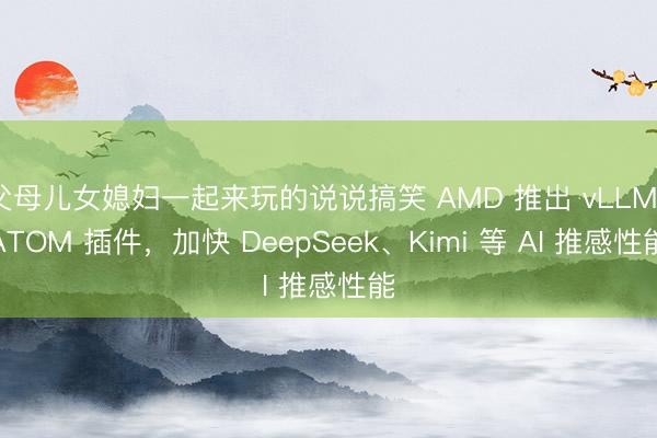 父母儿女媳妇一起来玩的说说搞笑 AMD 推出 vLLM-ATOM 插件，加快 DeepSeek、Kimi 等 AI 推感性能