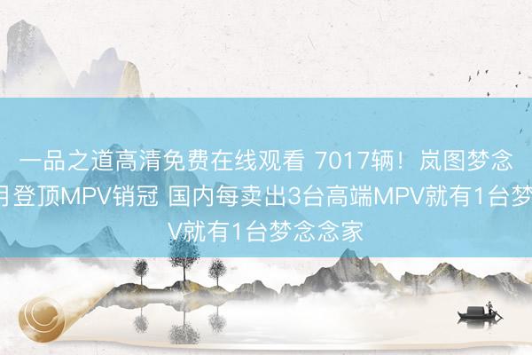 一品之道高清免费在线观看 7017辆！岚图梦念念家4月登顶MPV销冠 国内每卖出3台高端MPV就有1台梦念念家