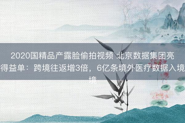 2020国精品产露脸偷拍视频 北京数据集团亮得益单：跨境往返增3倍，6亿条境外医疗数据入境