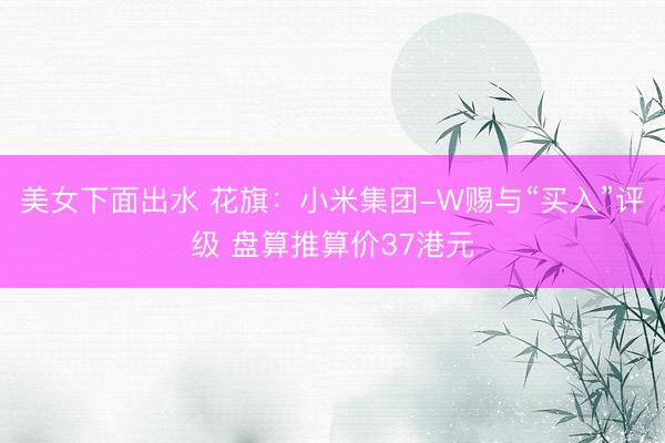 美女下面出水 花旗:小米集团-W赐与“买入”评级 盘算推算价37港元