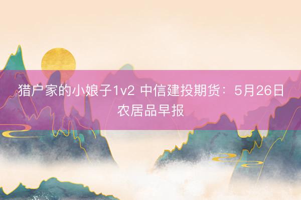 猎户家的小娘子1v2 中信建投期货：5月26日农居品早报