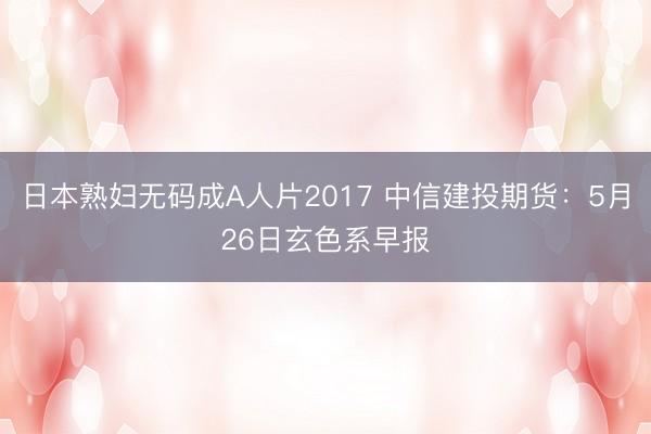 日本熟妇无码成A人片2017 中信建投期货:5月26日玄色系早报