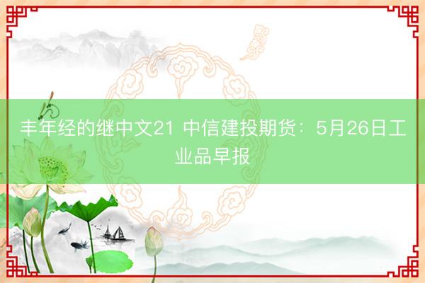 丰年经的继中文21 中信建投期货：5月26日工业品早报