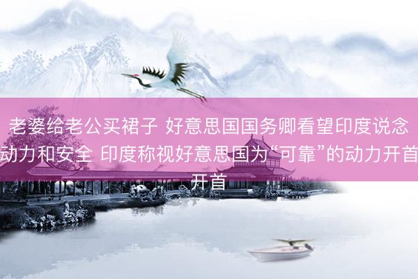 老婆给老公买裙子 好意思国国务卿看望印度说念动力和安全 印度称视好意思国为“可靠”的动力开首