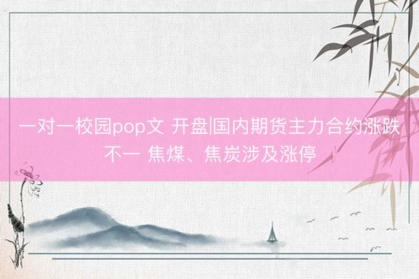 一对一校园pop文 开盘|国内期货主力合约涨跌不一 焦煤、焦炭涉及涨停