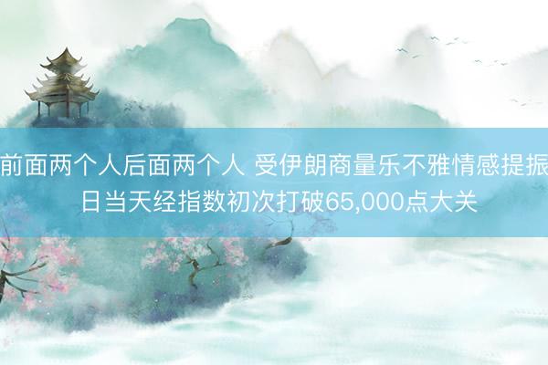 前面两个人后面两个人 受伊朗商量乐不雅情感提振 日当天经指数初次打破65，000点大关