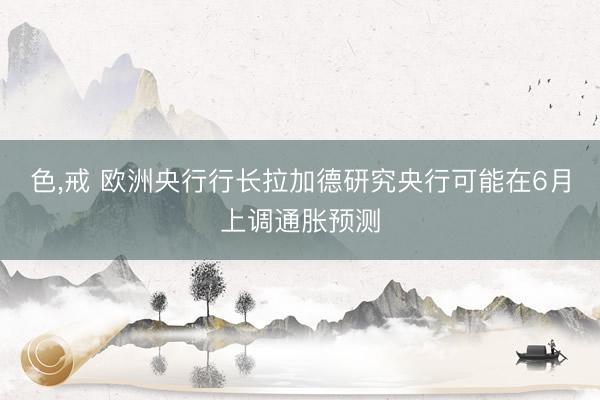 色，戒 欧洲央行行长拉加德研究央行可能在6月上调通胀预测